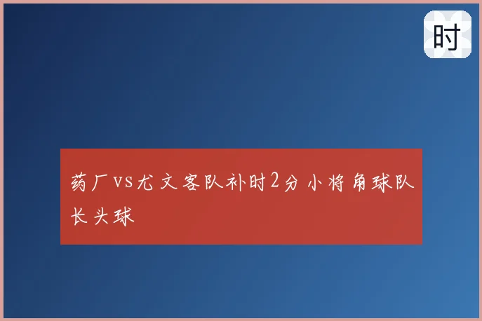 药厂vs尤文客队补时2分小将角球队长头球